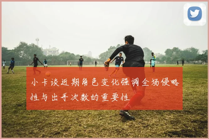 小卡谈近期角色变化强调全场侵略性与出手次数的重要性