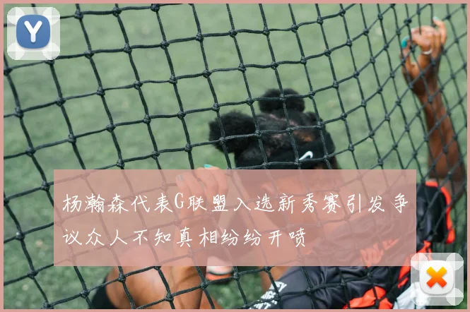 杨瀚森代表G联盟入选新秀赛引发争议众人不知真相纷纷开喷