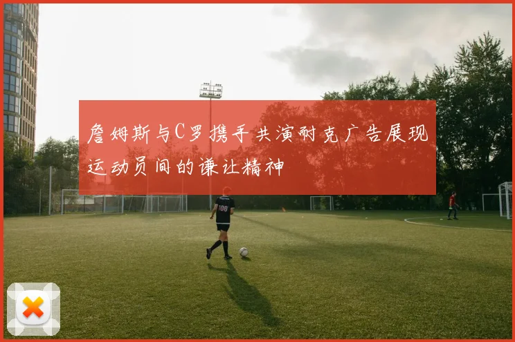 詹姆斯与C罗携手共演耐克广告展现运动员间的谦让精神