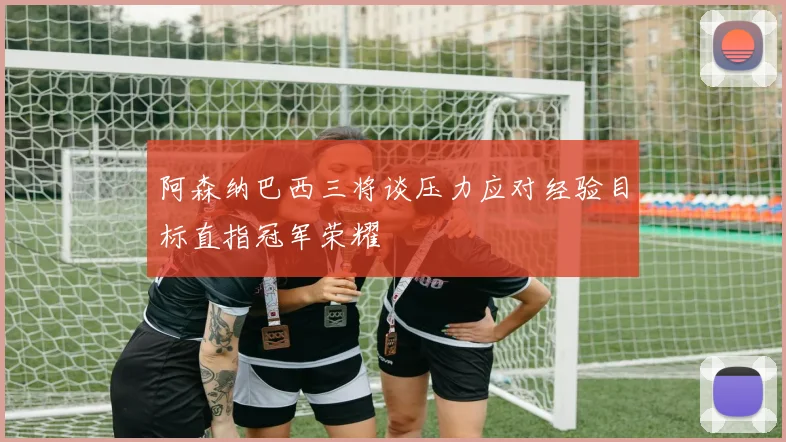 阿森纳巴西三将谈压力应对经验目标直指冠军荣耀