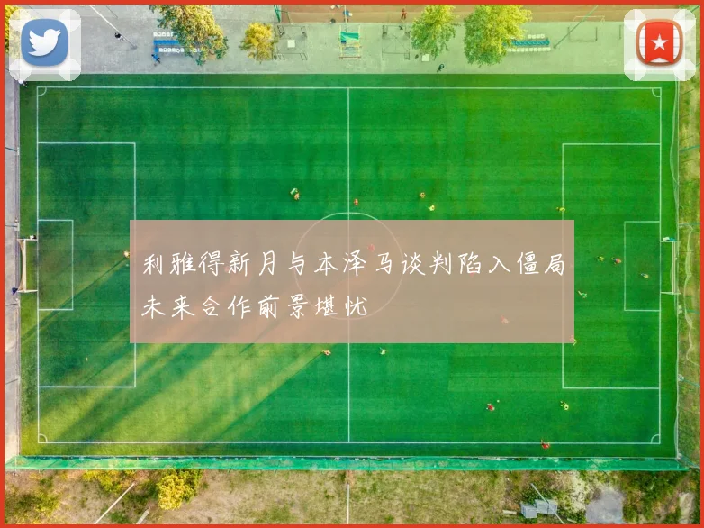 利雅得新月与本泽马谈判陷入僵局未来合作前景堪忧