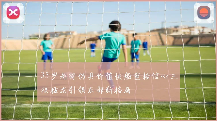 35岁老将仍具价值快船重拾信心三核猛龙引领东部新格局