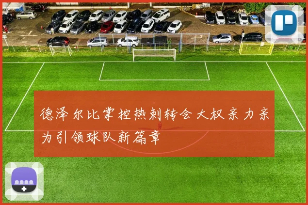 德泽尔比掌控热刺转会大权亲力亲为引领球队新篇章