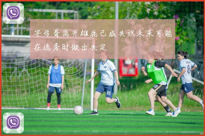 字母哥离开雄鹿已成共识未来可能在选秀时做出决定
