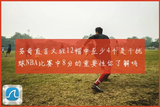 芬奇直言文班12帽中至少4个是干扰球NBA比赛中8分的重要性你了解吗