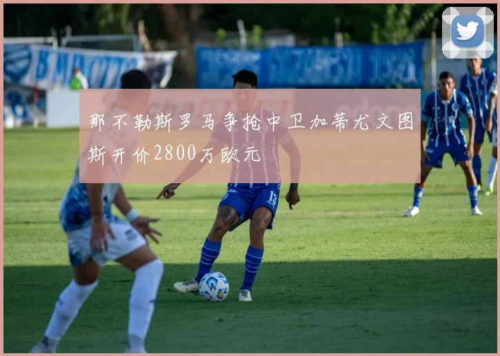 那不勒斯罗马争抢中卫加蒂尤文图斯开价2800万欧元