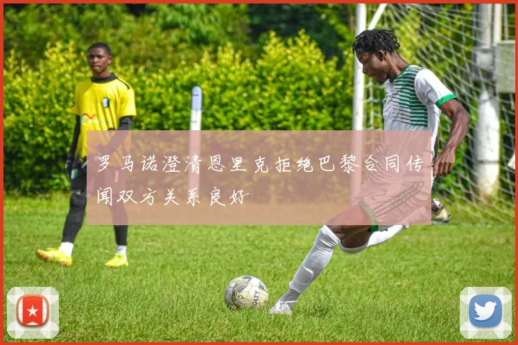 罗马诺澄清恩里克拒绝巴黎合同传闻双方关系良好