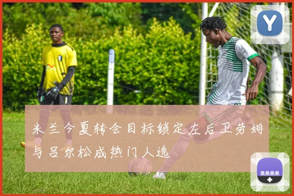米兰今夏转会目标锁定左后卫劳姆与吕尔松成热门人选