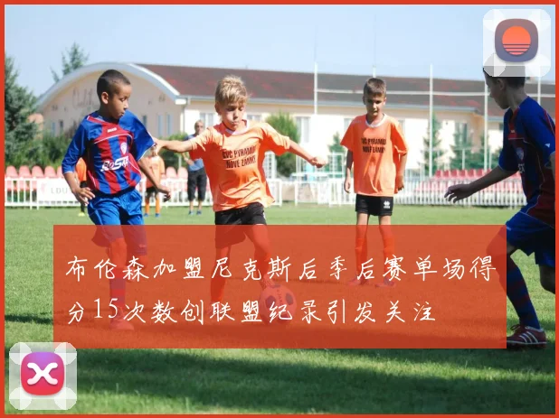 布伦森加盟尼克斯后季后赛单场得分15次数创联盟纪录引发关注