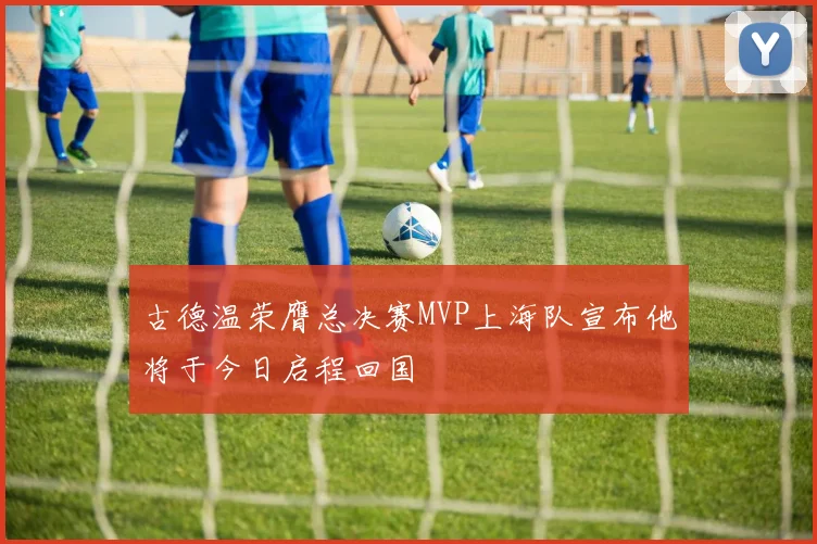 古德温荣膺总决赛MVP上海队宣布他将于今日启程回国