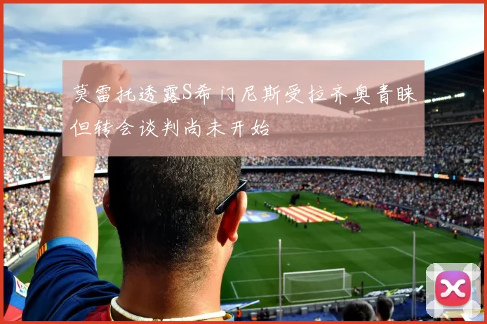 莫雷托透露S希门尼斯受拉齐奥青睐但转会谈判尚未开始