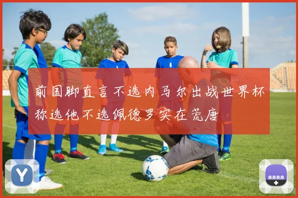前国脚直言不选内马尔出战世界杯称选他不选佩德罗实在荒唐