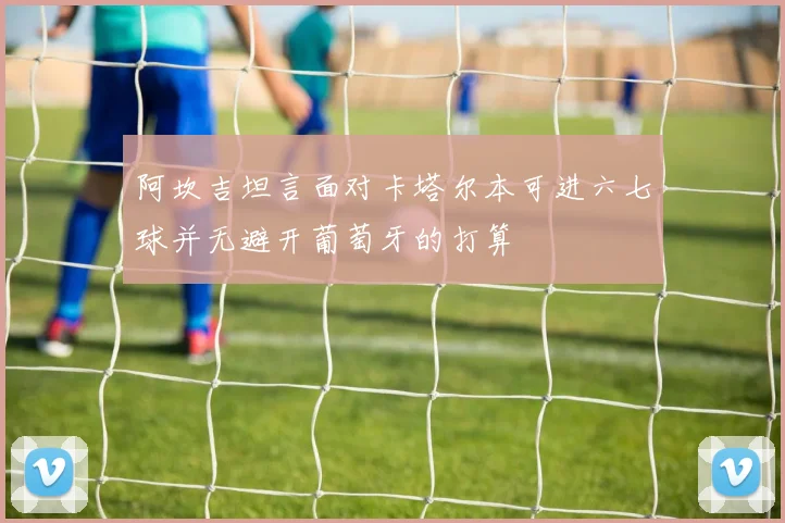 阿坎吉坦言面对卡塔尔本可进六七球并无避开葡萄牙的打算