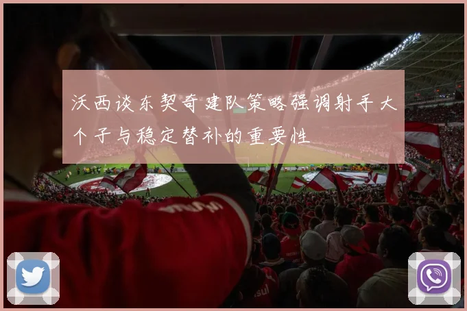 沃西谈东契奇建队策略强调射手大个子与稳定替补的重要性