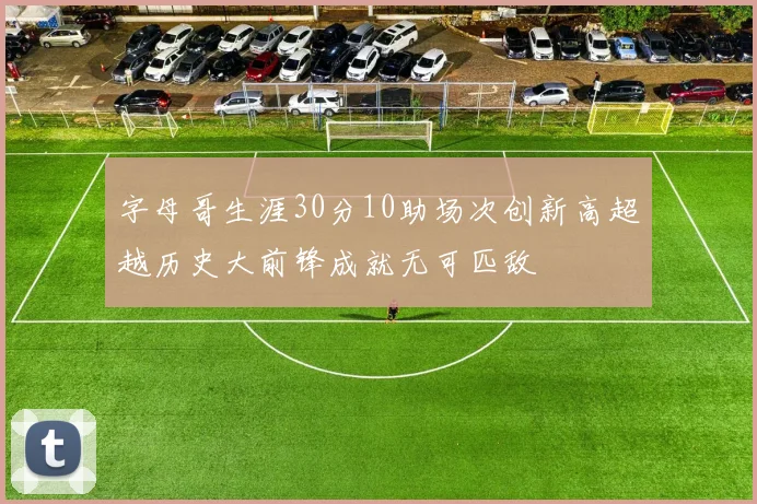 字母哥生涯30分10助场次创新高超越历史大前锋成就无可匹敌