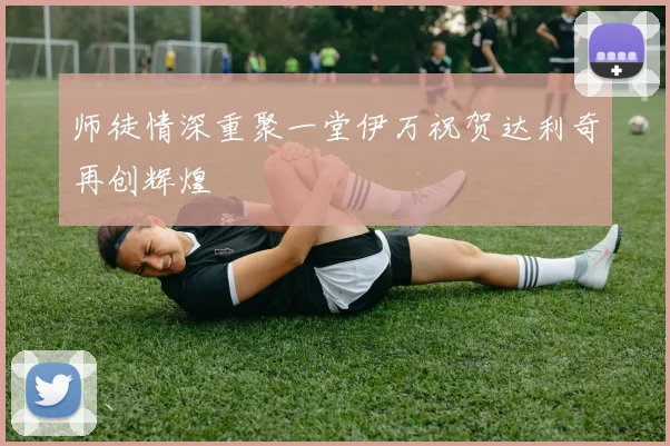 师徒情深重聚一堂伊万祝贺达利奇再创辉煌