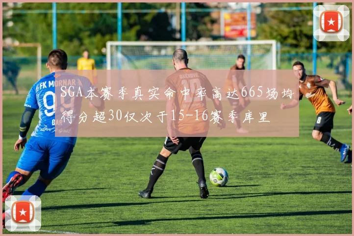 SGA本赛季真实命中率高达665场均得分超30仅次于15-16赛季库里