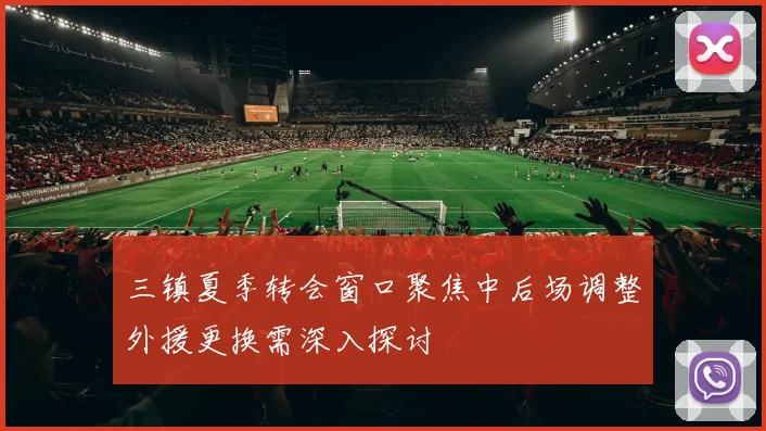 三镇夏季转会窗口聚焦中后场调整外援更换需深入探讨