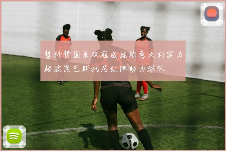 哲科赞国米双冠成就称意大利实力超波黑巴斯托尼红牌助力球队