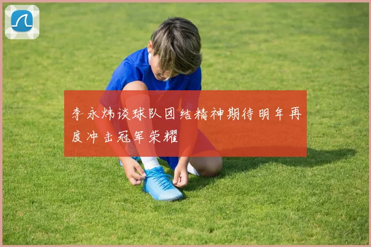李永炜谈球队团结精神期待明年再度冲击冠军荣耀