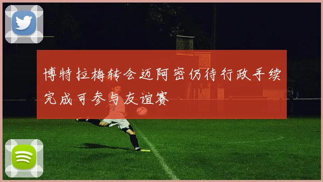 博特拉梅转会迈阿密仍待行政手续完成可参与友谊赛
